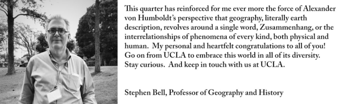 This quarter has reinforced for me ever more the force of Alexander von Humboldt’s perspective that geography, literally earth description, revolves around a single word, Zusammenhang, or the interrelationships of phenomena of every kind, both physical and human. My personal and heartfelt congratulations to all of you! Go on from UCLA to embrace this world in all of its diversity. Stay curious. And keep in touch with us at UCLA.
