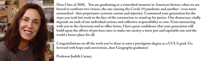 Dear Class of 2020, You are graduating at a watershed moment in American history when we are forced to confront two viruses, the one causing the Covid-19 pandemic and another--even more entrenched--that perpetuates systemic racism and injustice. I commend your generation for the steps you took last week in the face of the coronavirus to stand up for justice. Our democracy vitally depends on each of our individual actions and collective responsibility to vote. From interacting with you in the classroom and in office hours, I have great confidence that your generation will build upon the efforts of previous ones to make our society a more just and equitable one and the world a better place for all. Congratulations on all the work you’ve done to earn a prestigious degree as a UCLA grad. Go forward with hope and convictions, dear Geography graduates!